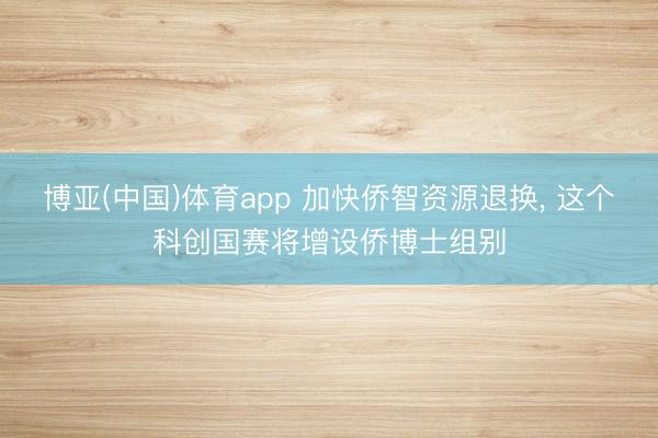 博亚(中国)体育app 加快侨智资源退换， 这个科创国赛将增设侨博士组别