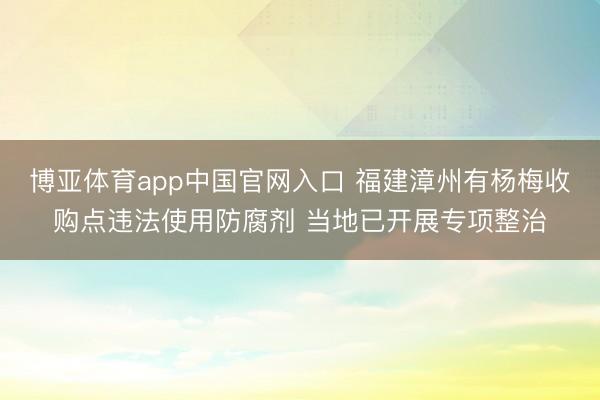 博亚体育app中国官网入口 福建漳州有杨梅收购点违法使用防腐剂 当地已开展专项整治