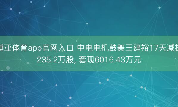 博亚体育app官网入口 中电电机鼓舞王建裕17天减抓235.2万股， 套现6016.43万元