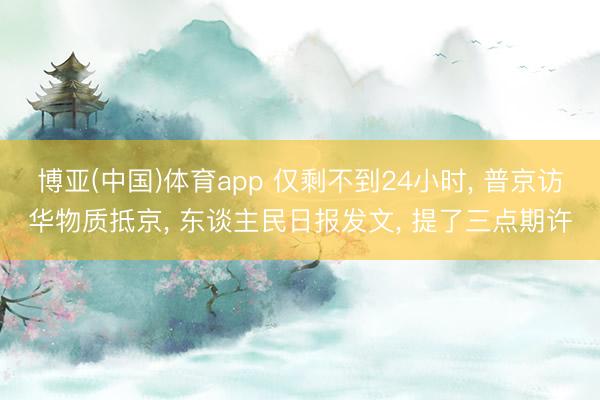 博亚(中国)体育app 仅剩不到24小时， 普京访华物质抵京， 东谈主民日报发文， 提了三点期许