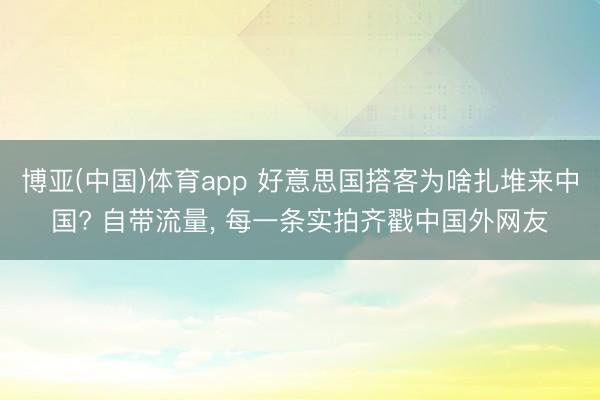 博亚(中国)体育app 好意思国搭客为啥扎堆来中国? 自带流量， 每一条实拍齐戳中国外网友