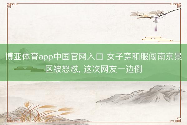 博亚体育app中国官网入口 女子穿和服闯南京景区被怒怼， 这次网友一边倒