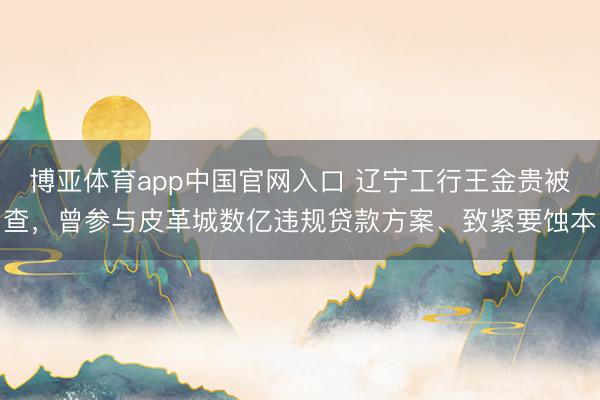 博亚体育app中国官网入口 辽宁工行王金贵被查，曾参与皮革城数亿违规贷款方案、致紧要蚀本