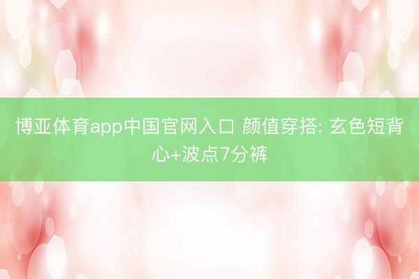 博亚体育app中国官网入口 颜值穿搭: 玄色短背心+波点7分裤