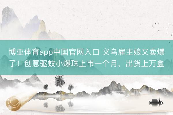 博亚体育app中国官网入口 义乌雇主娘又卖爆了！创意驱蚊小爆珠上市一个月，出货上万盒