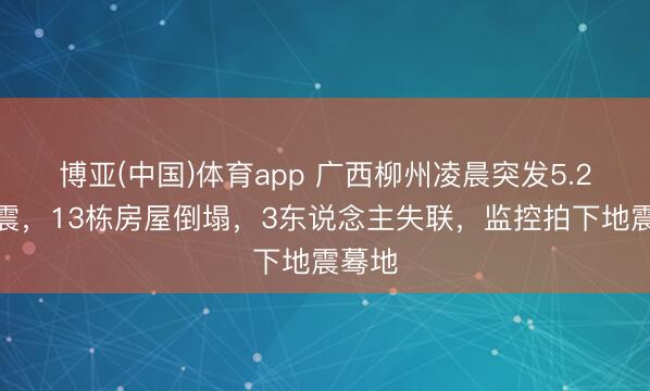 博亚(中国)体育app 广西柳州凌晨突发5.2级地震,13栋房屋倒塌,3东说念主失联,监控拍下地震蓦地