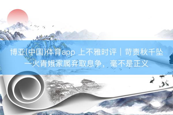 博亚(中国)体育app 上不雅时评|苛责秋千坠一火青娥家属弃取息争,毫不是正义