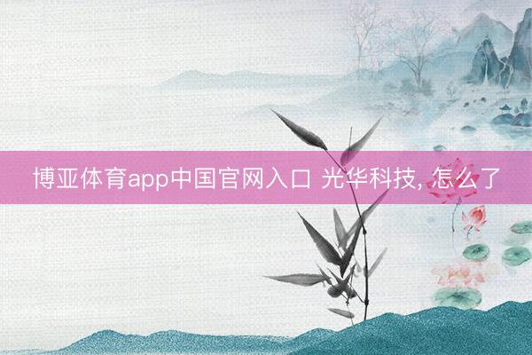 博亚体育app中国官网入口 光华科技， 怎么了