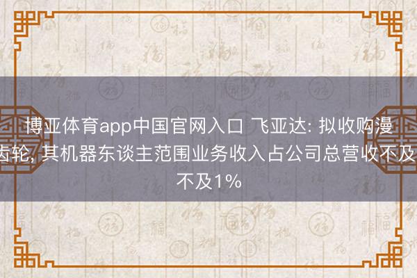 博亚体育app中国官网入口 飞亚达: 拟收购漫空齿轮， 其机器东谈主范围业务收入占公司总营收不及1%