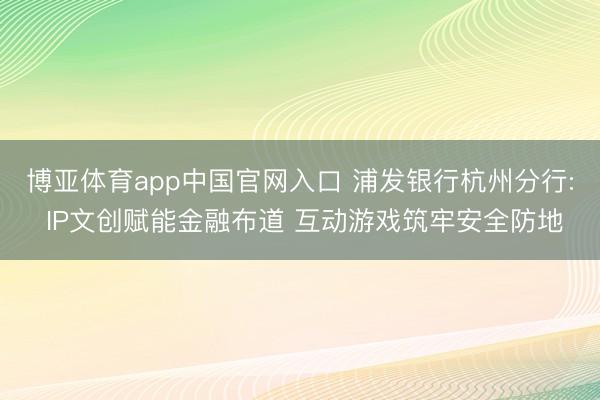 博亚体育app中国官网入口 浦发银行杭州分行: IP文创赋能金融布道 互动游戏筑牢安全防地