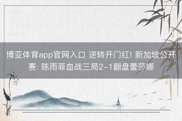博亚体育app官网入口 逆转开门红! 新加坡公开赛: 陈雨菲血战三局2-1翻盘蕾莎娜