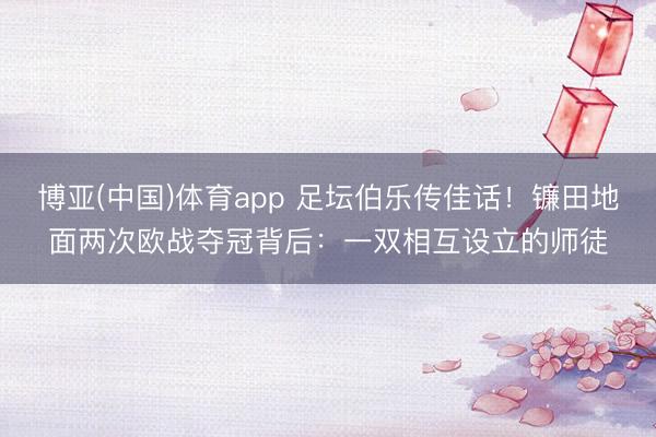 博亚(中国)体育app 足坛伯乐传佳话！镰田地面两次欧战夺冠背后：一双相互设立的师徒