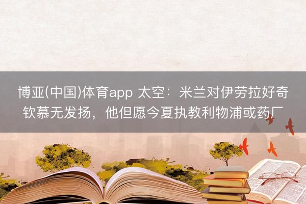 博亚(中国)体育app 太空：米兰对伊劳拉好奇钦慕无发扬，他但愿今夏执教利物浦或药厂