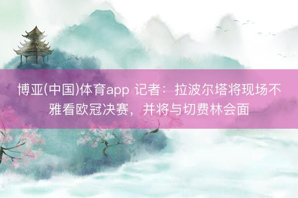 博亚(中国)体育app 记者：拉波尔塔将现场不雅看欧冠决赛，并将与切费林会面