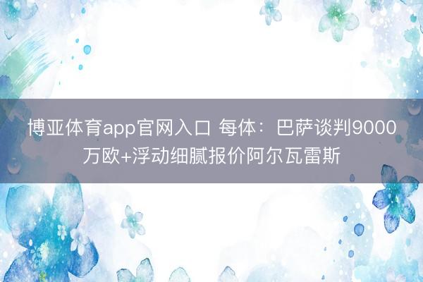 博亚体育app官网入口 每体：巴萨谈判9000万欧+浮动细腻报价阿尔瓦雷斯