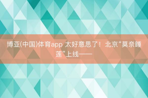 博亚(中国)体育app 太好意思了！北京“莫奈睡莲”上线——
