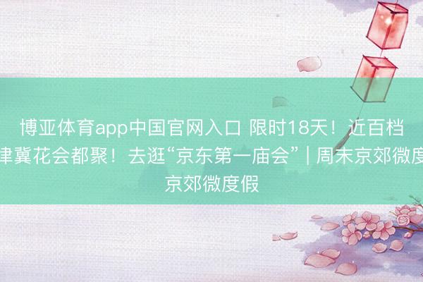 博亚体育app中国官网入口 限时18天！近百档京津冀花会都聚！去逛“京东第一庙会” | 周末京郊微度假