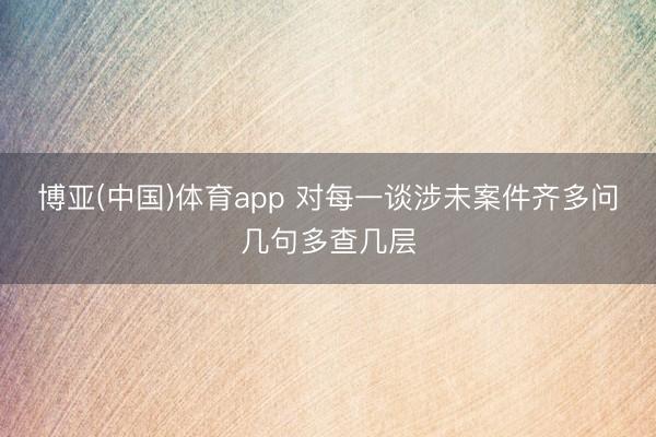 博亚(中国)体育app 对每一谈涉未案件齐多问几句多查几层