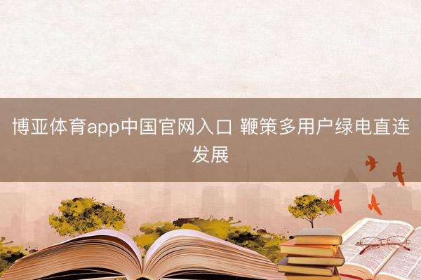 博亚体育app中国官网入口 鞭策多用户绿电直连发展
