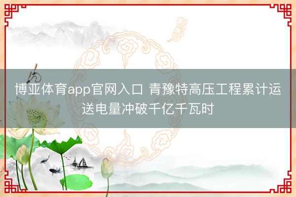 博亚体育app官网入口 青豫特高压工程累计运送电量冲破千亿千瓦时