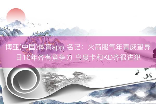 博亚(中国)体育app 名记：火箭服气年青威望异日10年齐有竞争力 乌度卡和KD齐很进犯