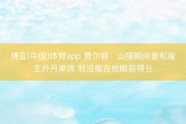 博亚(中国)体育app 费尔顿：山猫期间曾和雇主乔丹单挑 我没能在他眼前得分