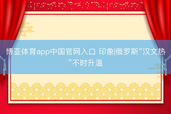 博亚体育app中国官网入口 印象|俄罗斯“汉文热”不时升温