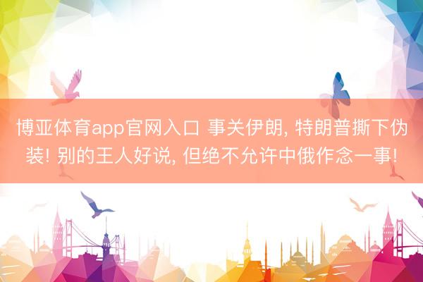 博亚体育app官网入口 事关伊朗， 特朗普撕下伪装! 别的王人好说， 但绝不允许中俄作念一事!