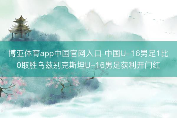 博亚体育app中国官网入口 中国U-16男足1比0取胜乌兹别克斯坦U-16男足获利开门红