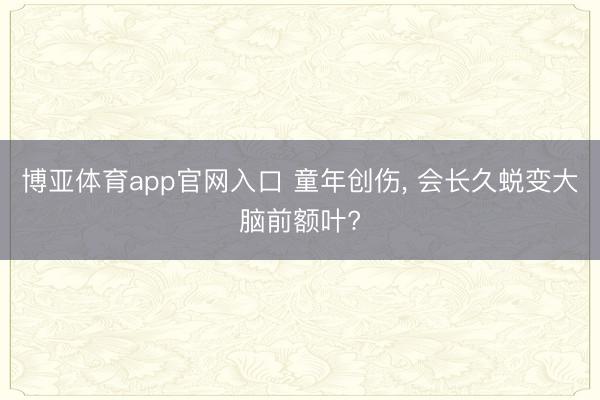 博亚体育app官网入口 童年创伤， 会长久蜕变大脑前额叶?