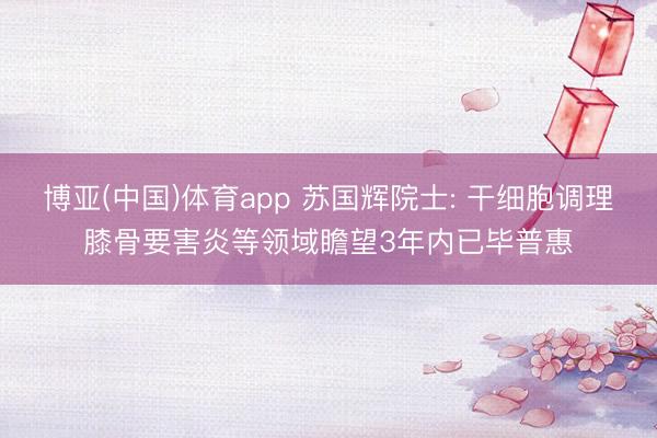 博亚(中国)体育app 苏国辉院士: 干细胞调理膝骨要害炎等领域瞻望3年内已毕普惠