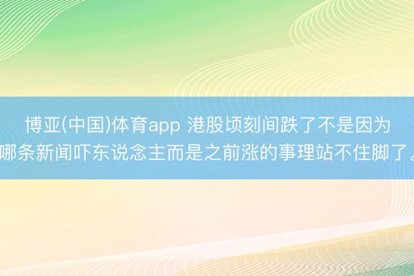 博亚(中国)体育app 港股顷刻间跌了不是因为哪条新闻吓东说念主而是之前涨的事理站不住脚了。