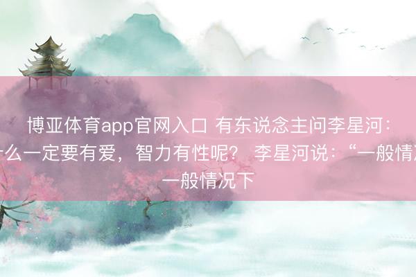 博亚体育app官网入口 有东说念主问李星河：为什么一定要有爱，智力有性呢？ 李星河说：“一般情况下