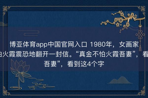 博亚体育app中国官网入口 1980年，女画家周真金不怕火霞震恐地翻开一封信。“真金不怕火霞吾妻”，看到这4个字