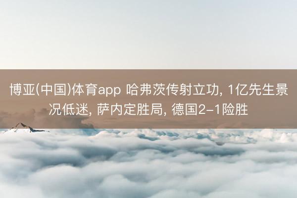 博亚(中国)体育app 哈弗茨传射立功， 1亿先生景况低迷， 萨内定胜局， 德国2-1险胜
