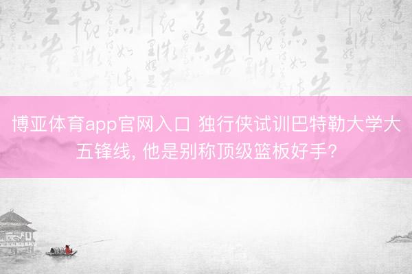 博亚体育app官网入口 独行侠试训巴特勒大学大五锋线， 他是别称顶级篮板好手?