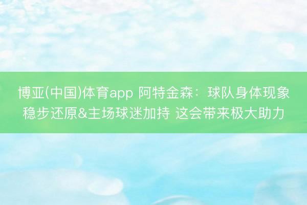 博亚(中国)体育app 阿特金森：球队身体现象稳步还原&主场球迷加持 这会带来极大助力
