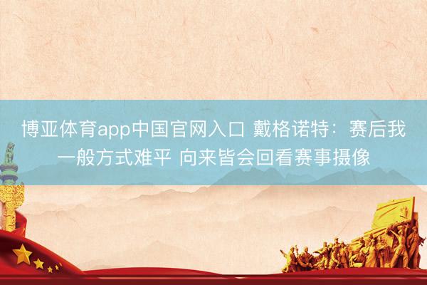 博亚体育app中国官网入口 戴格诺特：赛后我一般方式难平 向来皆会回看赛事摄像