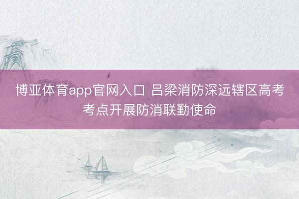 博亚体育app官网入口 吕梁消防深远辖区高考考点开展防消联勤使命