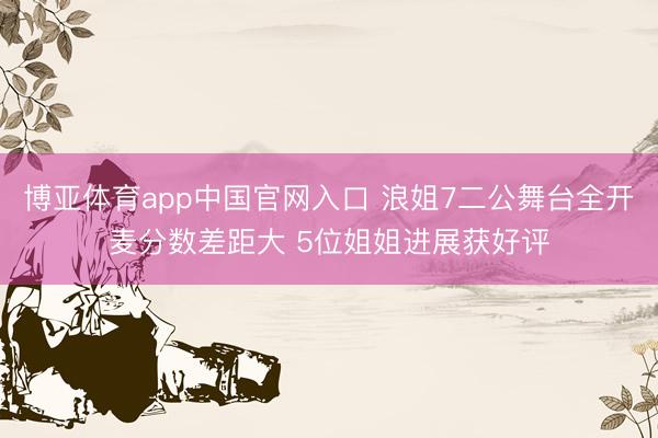 博亚体育app中国官网入口 浪姐7二公舞台全开麦分数差距大 5位姐姐进展获好评