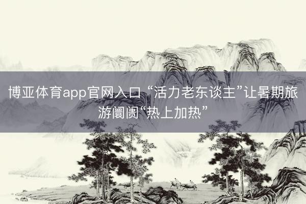 博亚体育app官网入口 “活力老东谈主”让暑期旅游阛阓“热上加热”