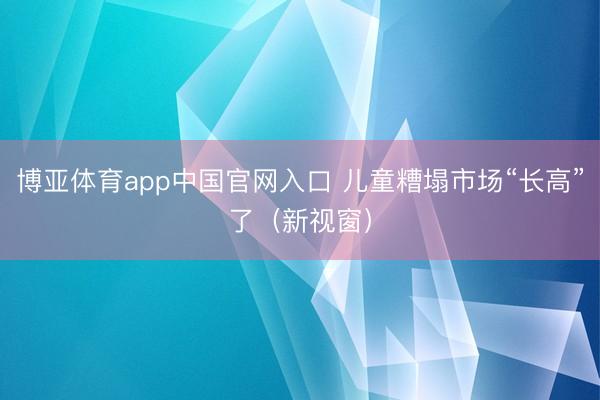 博亚体育app中国官网入口 儿童糟塌市场“长高”了（新视窗）