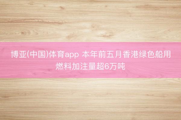 博亚(中国)体育app 本年前五月香港绿色船用燃料加注量超6万吨