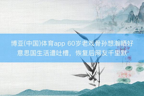 博亚(中国)体育app 60岁老戏骨孙想瀚晒好意思国生活遭吐槽，恢复后网友千里默