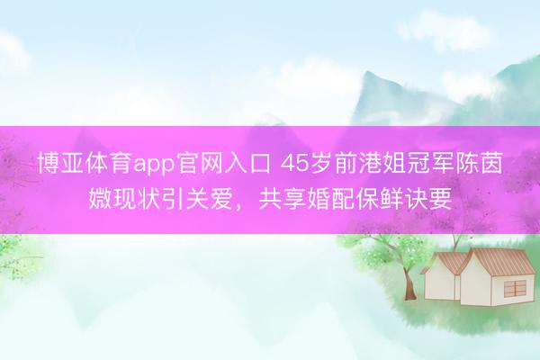 博亚体育app官网入口 45岁前港姐冠军陈茵媺现状引关爱，共享婚配保鲜诀要