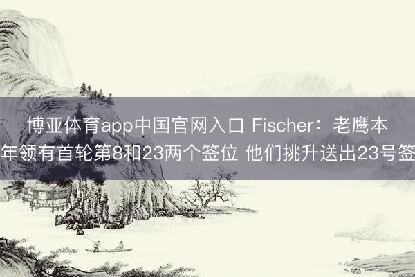 博亚体育app中国官网入口 Fischer：老鹰本年领有首轮第8和23两个签位 他们挑升送出23号签