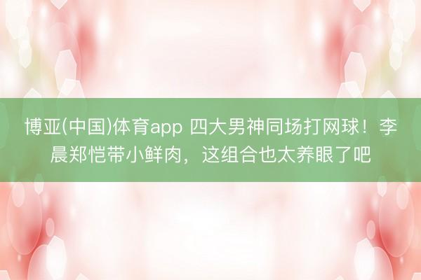 博亚(中国)体育app 四大男神同场打网球！李晨郑恺带小鲜肉，这组合也太养眼了吧