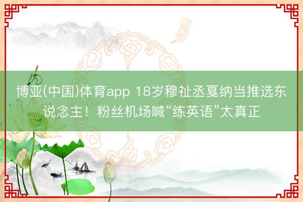 博亚(中国)体育app 18岁穆祉丞戛纳当推选东说念主！粉丝机场喊“练英语”太真正