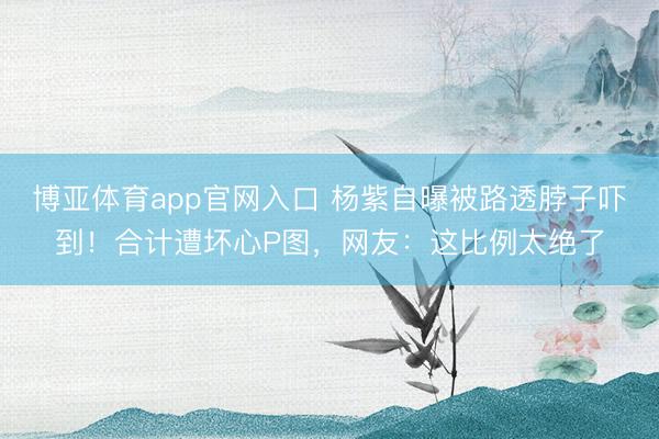博亚体育app官网入口 杨紫自曝被路透脖子吓到！合计遭坏心P图，网友：这比例太绝了