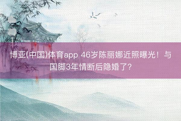 博亚(中国)体育app 46岁陈丽娜近照曝光！与国脚3年情断后隐婚了？